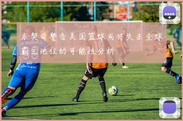东契奇警告美国篮球或将失去全球霸主地位的可能性分析