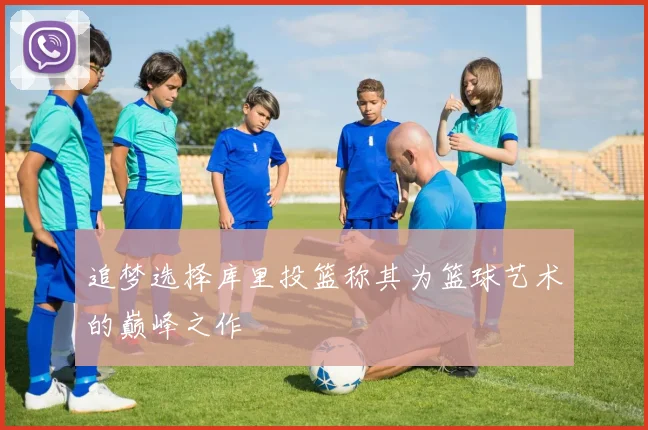 追梦选择库里投篮称其为篮球艺术的巅峰之作