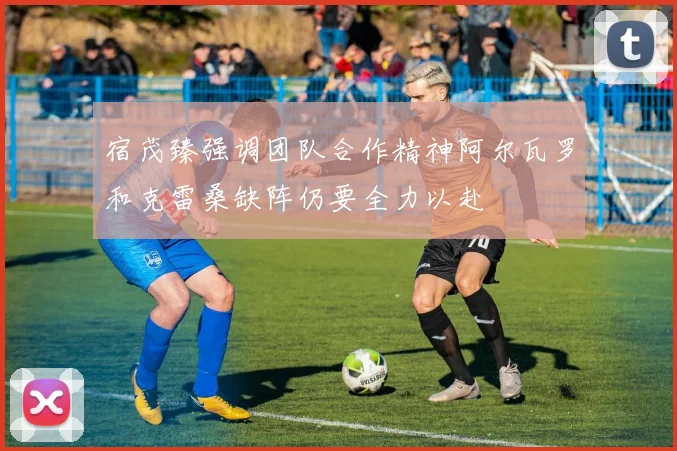 宿茂臻强调团队合作精神阿尔瓦罗和克雷桑缺阵仍要全力以赴