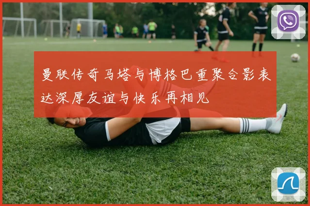 曼联传奇马塔与博格巴重聚合影表达深厚友谊与快乐再相见