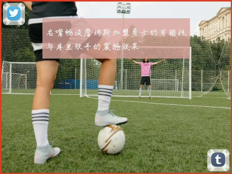 名嘴畅谈詹姆斯加盟勇士的可能性与库里联手的震撼效果