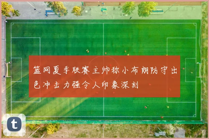 篮网夏季联赛主帅称小布朗防守出色冲击力强令人印象深刻