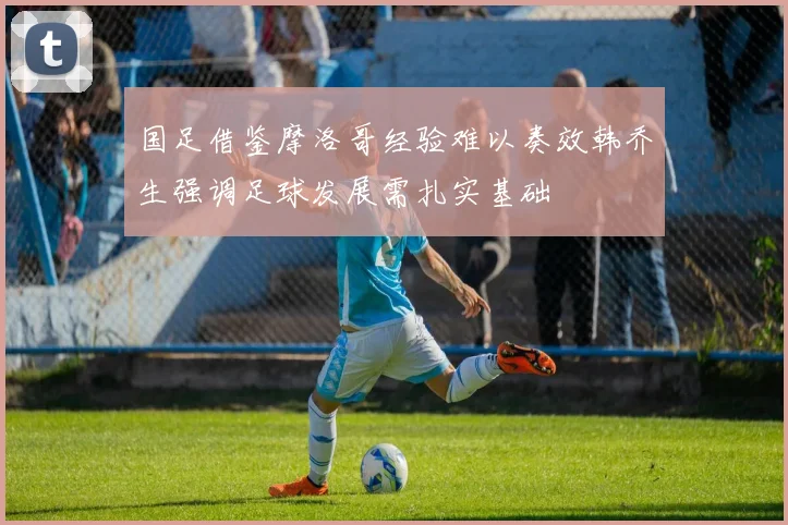 国足借鉴摩洛哥经验难以奏效韩乔生强调足球发展需扎实基础