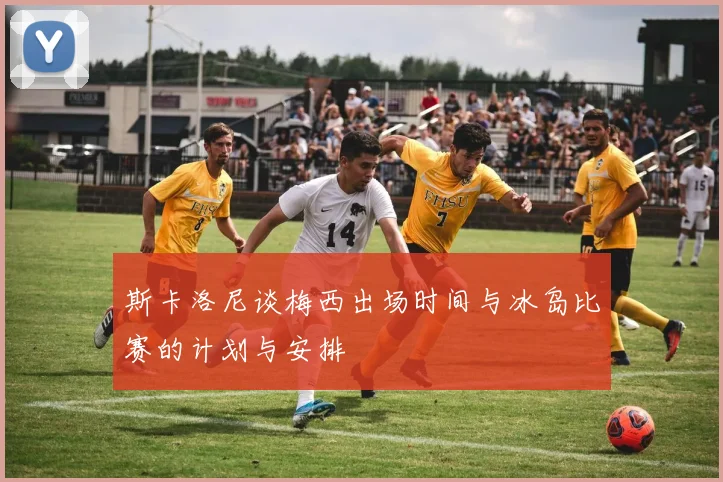 斯卡洛尼谈梅西出场时间与冰岛比赛的计划与安排