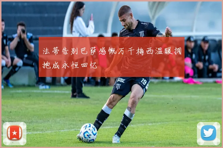 法蒂告别巴萨感慨万千梅西温暖拥抱成永恒回忆