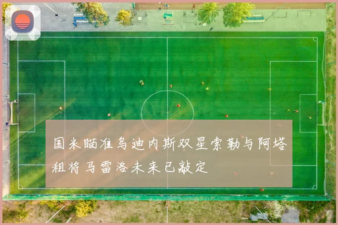 国米瞄准乌迪内斯双星索勒与阿塔租将马雷洛未来已敲定