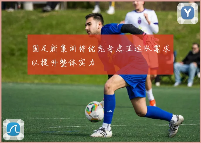 国足新集训将优先考虑亚运队需求以提升整体实力