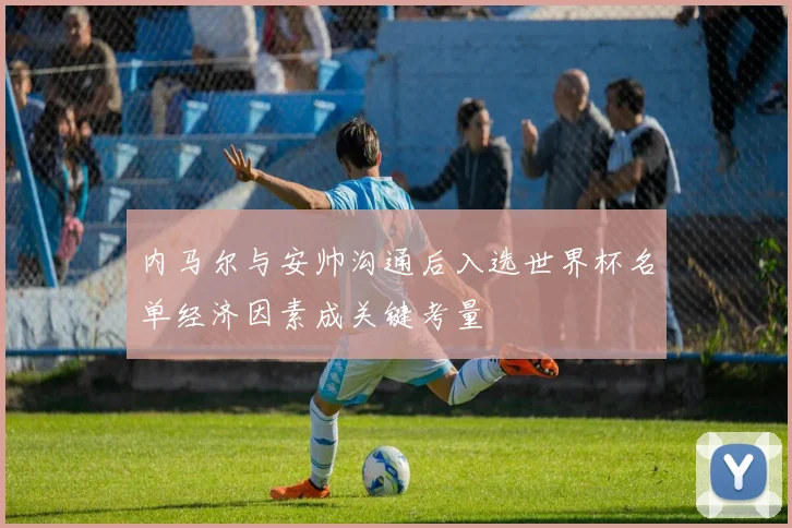 内马尔与安帅沟通后入选世界杯名单经济因素成关键考量