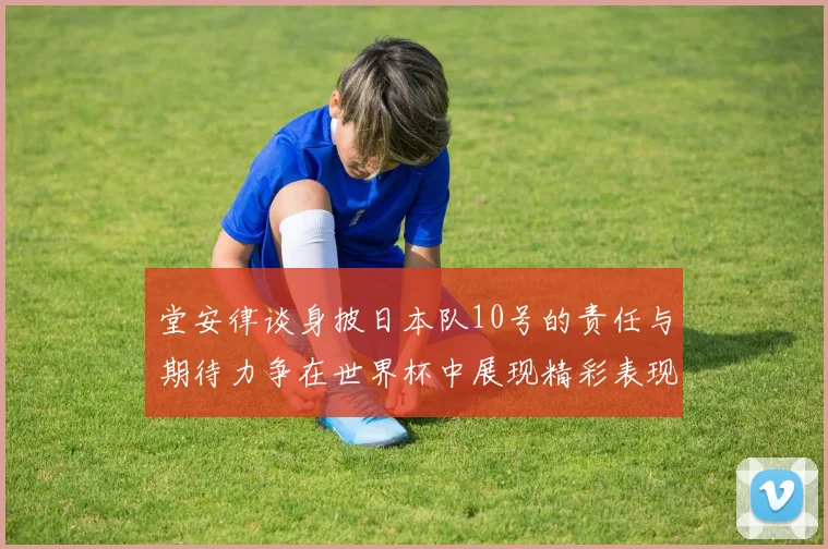 堂安律谈身披日本队10号的责任与期待力争在世界杯中展现精彩表现