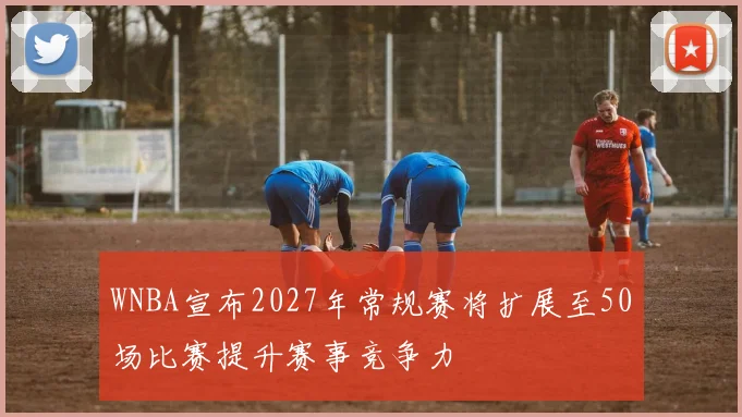 WNBA宣布2027年常规赛将扩展至50场比赛提升赛事竞争力