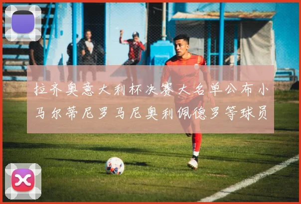 拉齐奥意大利杯决赛大名单公布小马尔蒂尼罗马尼奥利佩德罗等球员入选