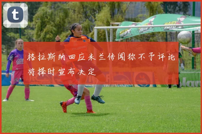 格拉斯纳回应米兰传闻称不予评论将择时宣布决定