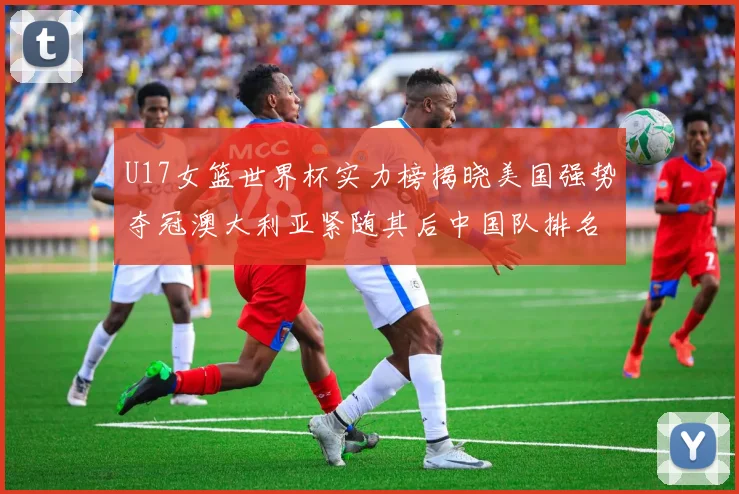 U17女篮世界杯实力榜揭晓美国强势夺冠澳大利亚紧随其后中国队排名第十