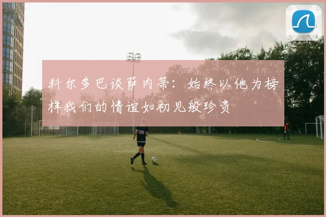 科尔多巴谈萨内蒂：始终以他为榜样我们的情谊如初见般珍贵