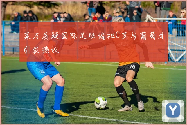 莱万质疑国际足联偏袒C罗与葡萄牙引发热议